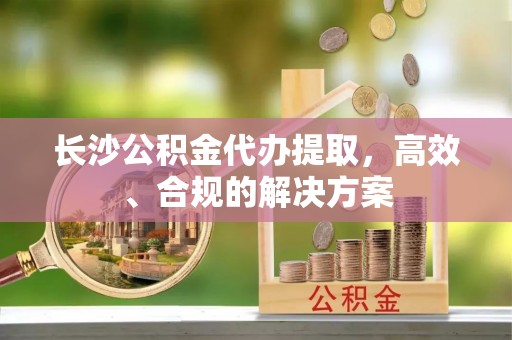 罗源长沙公积金代办提取，高效、合规的解决方案