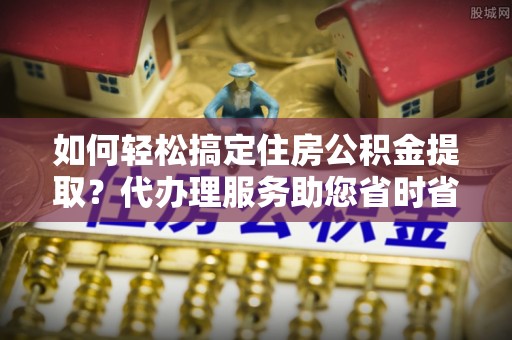 罗源如何轻松搞定住房公积金提取？代办理服务助您省时省力