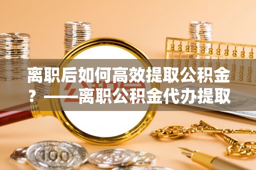 罗源离职后如何高效提取公积金？——离职公积金代办提取全流程解析
