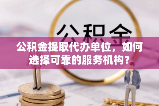 罗源公积金提取代办单位，如何选择可靠的服务机构？