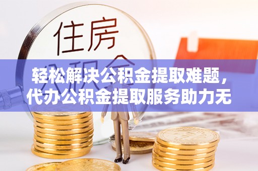 罗源轻松解决公积金提取难题，代办公积金提取服务助力无忧生活