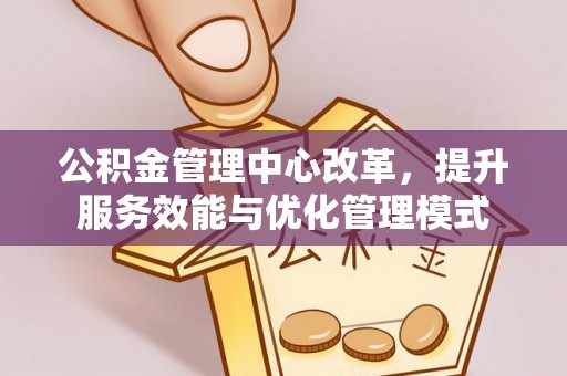 罗源公积金管理中心改革，提升服务效能与优化管理模式