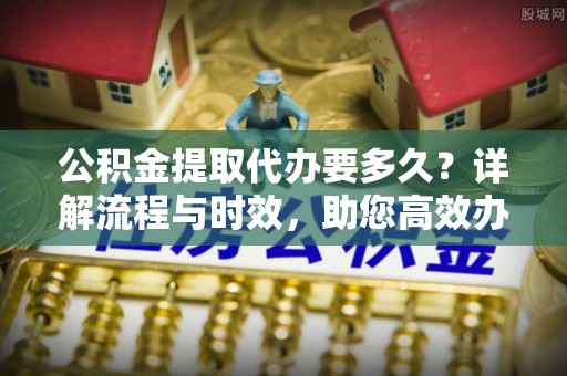 罗源公积金提取代办要多久？详解流程与时效，助您高效办理