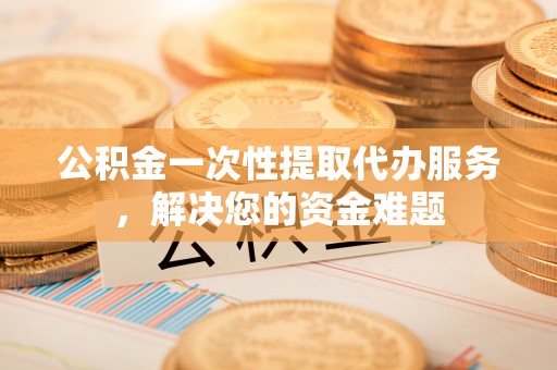 罗源公积金一次性提取代办服务，解决您的资金难题
