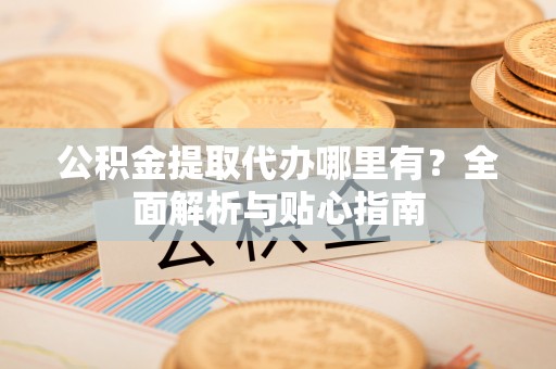 罗源公积金提取代办哪里有？全面解析与贴心指南