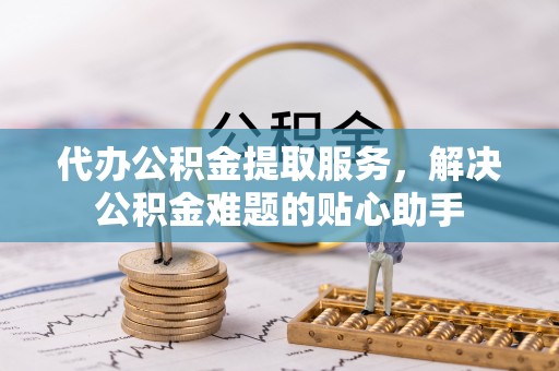 罗源代办公积金提取服务，解决公积金难题的贴心助手
