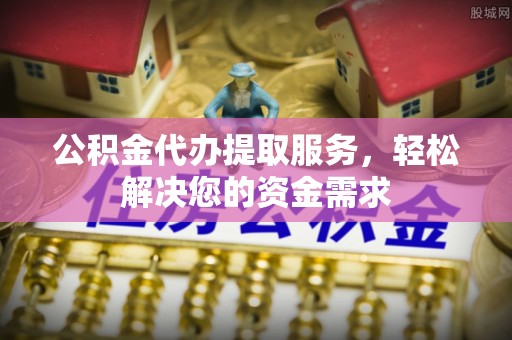 罗源公积金代办提取服务，轻松解决您的资金需求