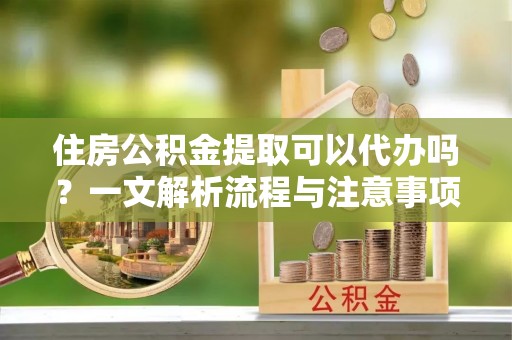 罗源住房公积金提取可以代办吗？一文解析流程与注意事项