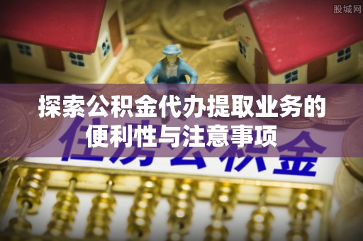 罗源探索公积金代办提取业务的便利性与注意事项