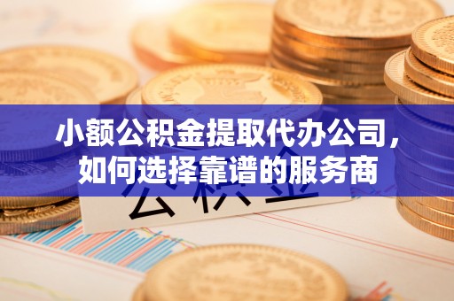 罗源小额公积金提取代办公司，如何选择靠谱的服务商