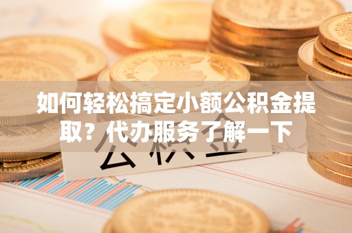罗源如何轻松搞定小额公积金提取？代办服务了解一下