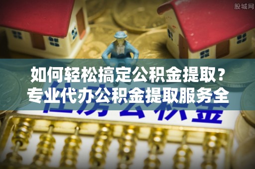 罗源如何轻松搞定公积金提取？专业代办公积金提取服务全解析