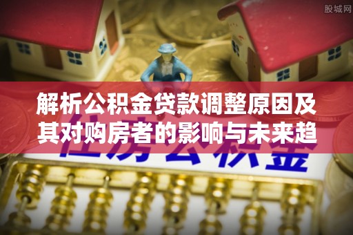 罗源解析公积金贷款调整原因及其对购房者的影响与未来趋势