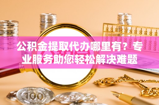 罗源公积金提取代办哪里有？专业服务助您轻松解决难题