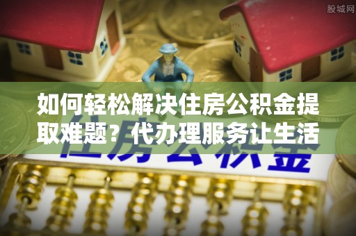 罗源如何轻松解决住房公积金提取难题？代办理服务让生活更简单