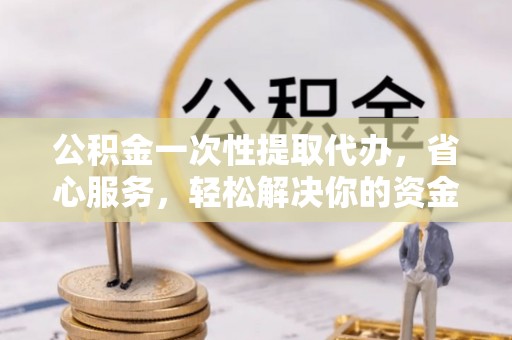 罗源公积金一次性提取代办，省心服务，轻松解决你的资金需求