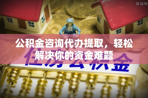 罗源公积金咨询代办提取，轻松解决你的资金难题