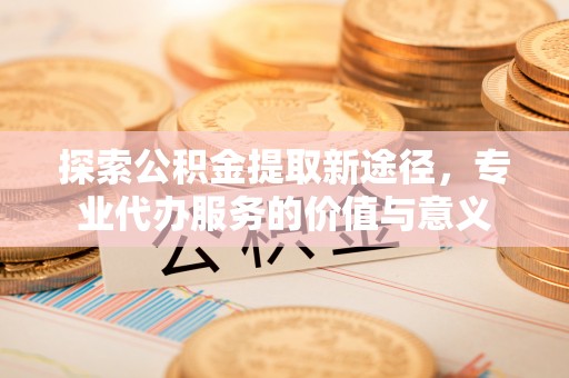 罗源探索公积金提取新途径，专业代办服务的价值与意义