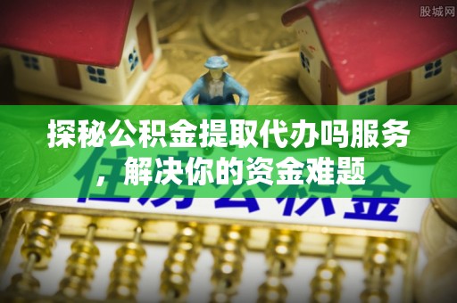 罗源探秘公积金提取代办吗服务，解决你的资金难题