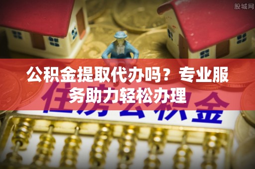 罗源公积金提取代办吗？专业服务助力轻松办理