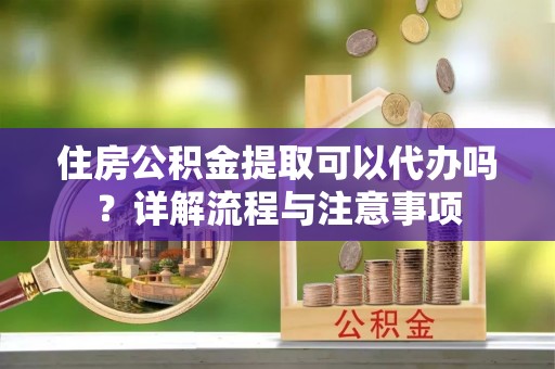 罗源住房公积金提取可以代办吗？详解流程与注意事项