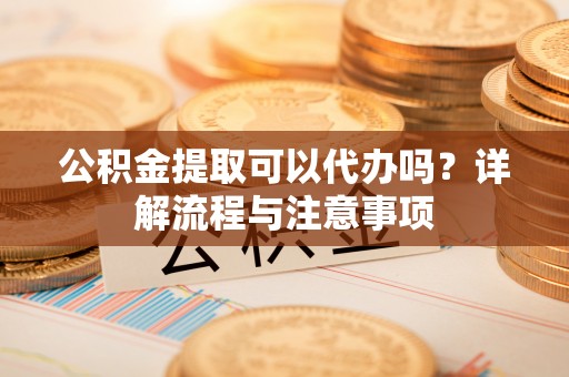 罗源公积金提取可以代办吗？详解流程与注意事项