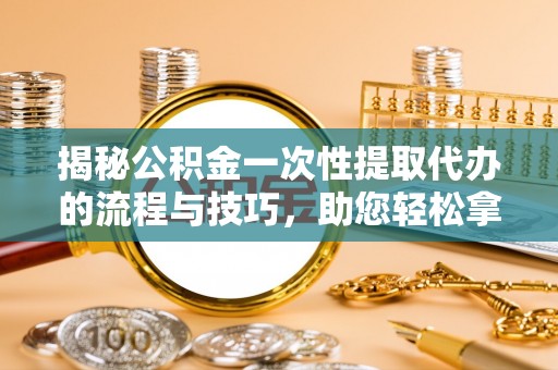 罗源揭秘公积金一次性提取代办的流程与技巧，助您轻松拿钱！