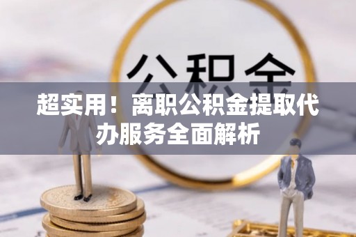 罗源超实用！离职公积金提取代办服务全面解析